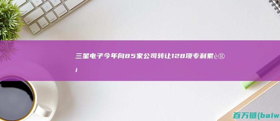 三星电子今年向85家公司转让128项专利累计达1210项-手机中国